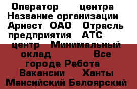 Оператор Call-центра › Название организации ­ Арнест, ОАО › Отрасль предприятия ­ АТС, call-центр › Минимальный оклад ­ 21 000 - Все города Работа » Вакансии   . Ханты-Мансийский,Белоярский г.